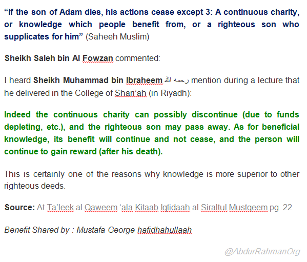 “If the son of Adam dies, his actions cease except 3: A continuous charity, or knowledge which people benefit from, or a righteous son who supplicates for him” (Saheeh Muslim) Sheikh Saleh bin Al Fowzan commented: I heard Sheikh Muhammad bin Ibraheem رحمه الله mention during a lecture that he delivered in the College of Shari’ah (in Riyadh): Indeed the continuous charity can possibly discontinue (due to funds depleting, etc.), and the righteous son may pass away. As for beneficial knowledge, its benefit will continue and not cease, and the person will continue to gain reward (after his death). This is certainly one of the reasons why knowledge is more superior to other righteous deeds. Source: At Ta’leek al Qaweem ‘ala Kitaab Iqtidaah al Siraltul Mustqeem pg. 22  Benefit Shared by : Mustafa George hafidhahullaah